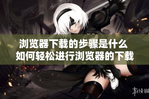 浏览器下载的步骤是什么 如何轻松进行浏览器的下载操作