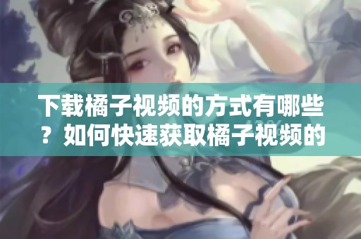 下载橘子视频的方式有哪些？如何快速获取橘子视频的下载链接呢