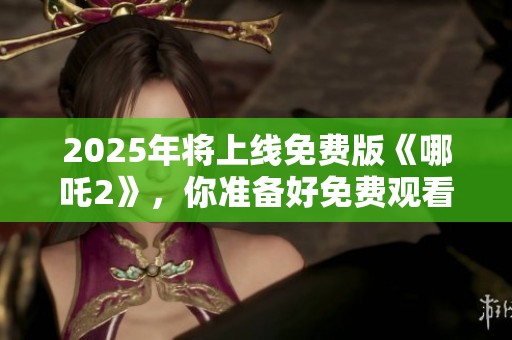 2025年将上线免费版《哪吒2》，你准备好免费观看了吗
