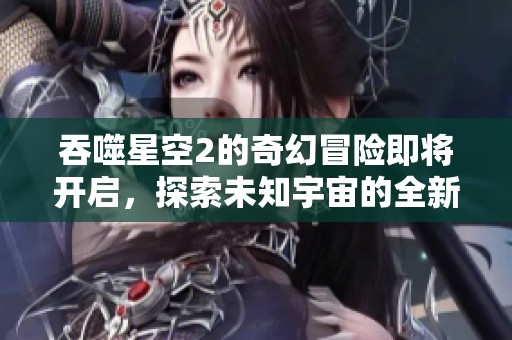 吞噬星空2的奇幻冒险即将开启，探索未知宇宙的全新旅程