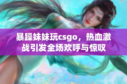 暴躁妹妹玩csgo，热血激战引发全场欢呼与惊叹