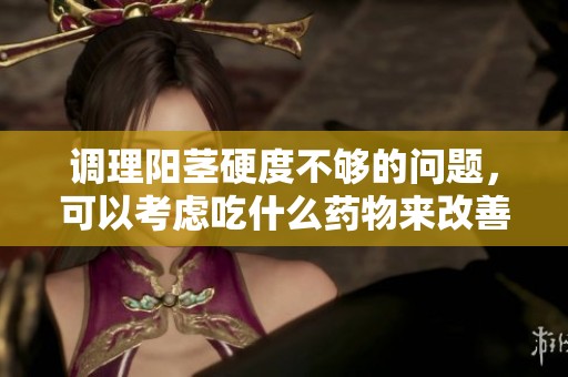 调理阳茎硬度不够的问题，可以考虑吃什么药物来改善呢