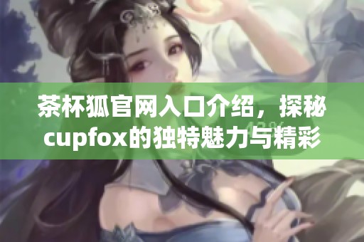 茶杯狐官网入口介绍，探秘cupfox的独特魅力与精彩内容
