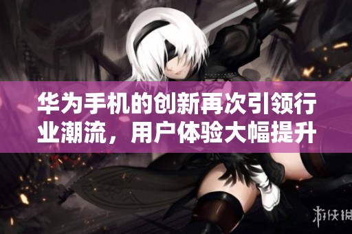 华为手机的创新再次引领行业潮流，用户体验大幅提升值得期待