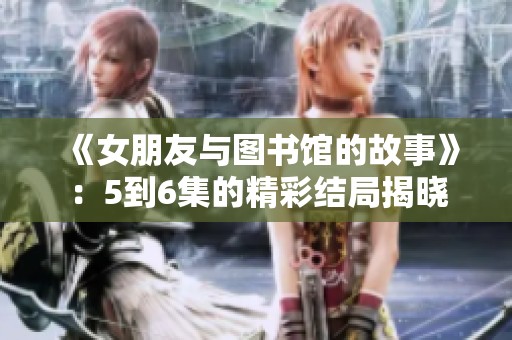 《女朋友与图书馆的故事》：5到6集的精彩结局揭晓