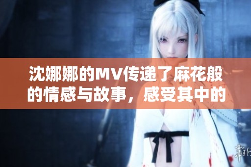 沈娜娜的MV传递了麻花般的情感与故事，感受其中的精彩与魅力