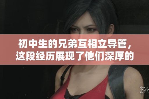 初中生的兄弟互相立导管，这段经历展现了他们深厚的友谊与成长