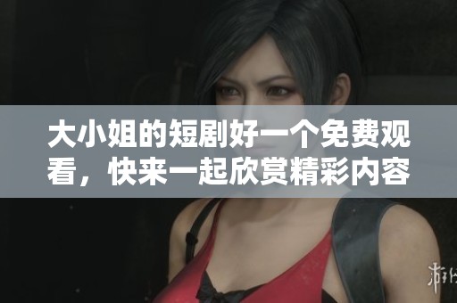 大小姐的短剧好一个免费观看，快来一起欣赏精彩内容吧