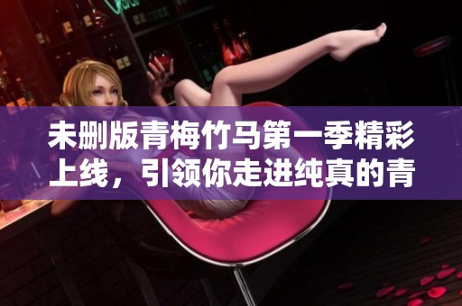 未删版青梅竹马第一季精彩上线，引领你走进纯真的青春故事