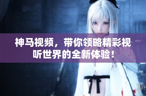神马视频，带你领略精彩视听世界的全新体验！