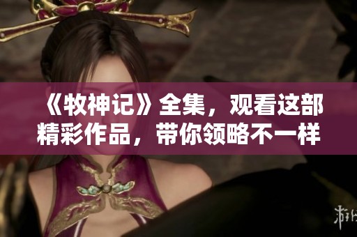 《牧神记》全集，观看这部精彩作品，带你领略不一样的故事世界