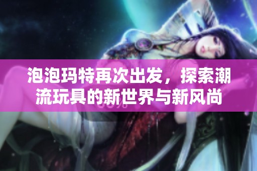 泡泡玛特再次出发，探索潮流玩具的新世界与新风尚