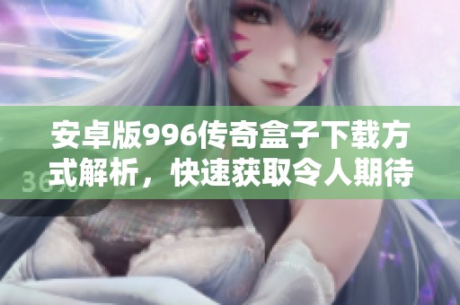 安卓版996传奇盒子下载方式解析，快速获取令人期待的游戏体验