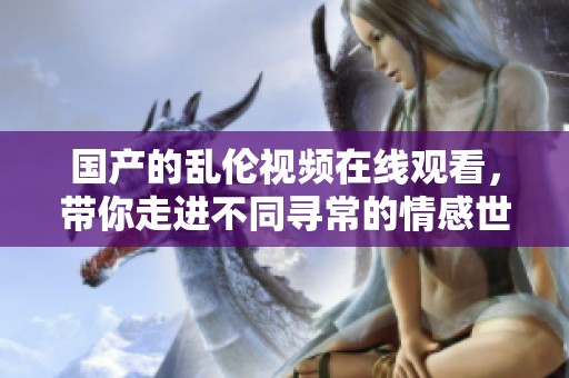 国产的乱伦视频在线观看，带你走进不同寻常的情感世界欣赏不一样的视听盛宴