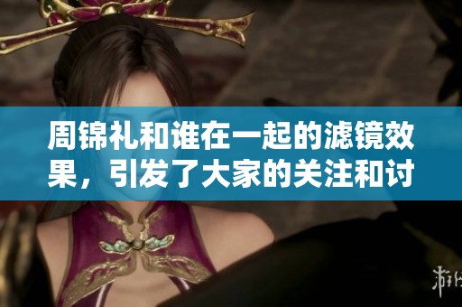 周锦礼和谁在一起的滤镜效果，引发了大家的关注和讨论