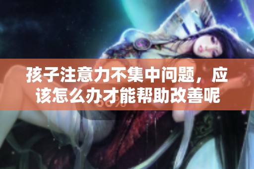 孩子注意力不集中问题，应该怎么办才能帮助改善呢