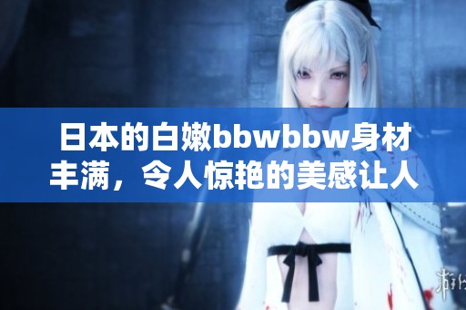 日本的白嫩bbwbbw身材丰满，令人惊艳的美感让人难以忘怀