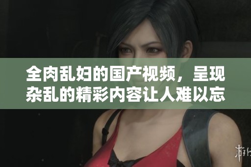 全肉乱妇的国产视频，呈现杂乱的精彩内容让人难以忘怀