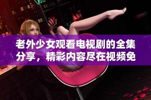 老外少女观看电视剧的全集分享，精彩内容尽在视频免费观看平台中
