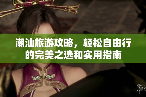 潮汕旅游攻略，轻松自由行的完美之选和实用指南