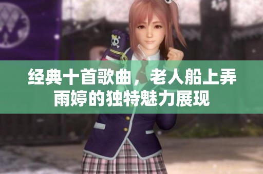 经典十首歌曲，老人船上弄雨婷的独特魅力展现