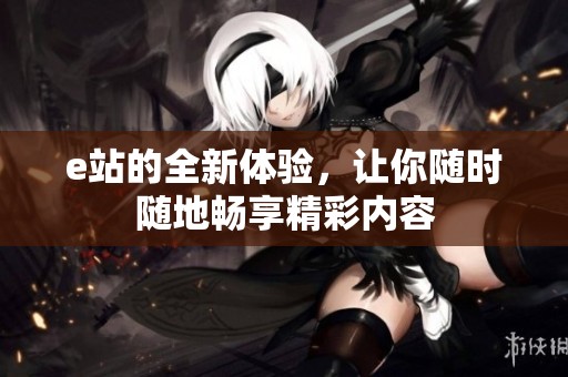 e站的全新体验，让你随时随地畅享精彩内容