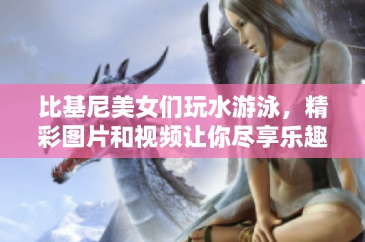 比基尼美女们玩水游泳，精彩图片和视频让你尽享乐趣