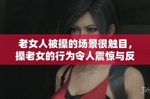 老女人被搡的场景很触目，搡老女的行为令人震惊与反思