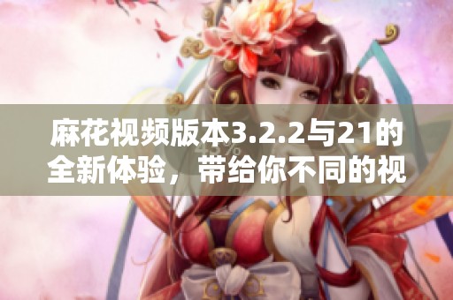 麻花视频版本3.2.2与21的全新体验，带给你不同的视频享受