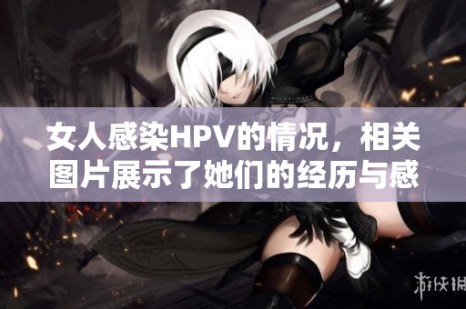 女人感染HPV的情况，相关图片展示了她们的经历与感受