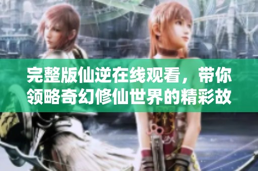 完整版仙逆在线观看，带你领略奇幻修仙世界的精彩故事