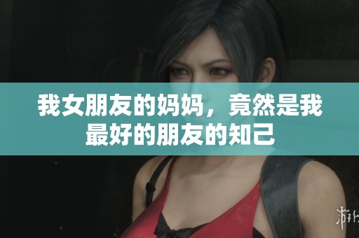 我女朋友的妈妈，竟然是我最好的朋友的知己