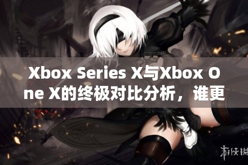 Xbox Series X与Xbox One X的终极对比分析，谁更胜一筹呢
