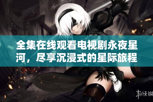 全集在线观看电视剧永夜星河，尽享沉浸式的星际旅程！