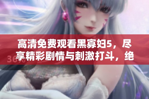 高清免费观看黑寡妇5，尽享精彩剧情与刺激打斗，绝对不容错过