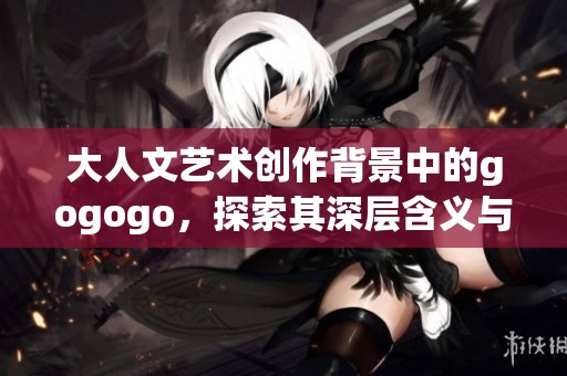 大人文艺术创作背景中的gogogo，探索其深层含义与表现形式