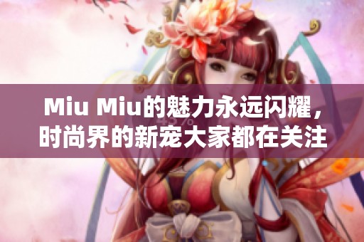 Miu Miu的魅力永远闪耀，时尚界的新宠大家都在关注
