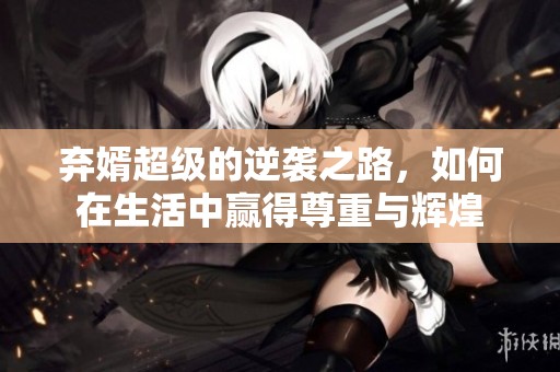 弃婿超级的逆袭之路，如何在生活中赢得尊重与辉煌