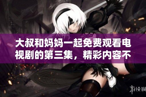 大叔和妈妈一起免费观看电视剧的第三集，精彩内容不容错过