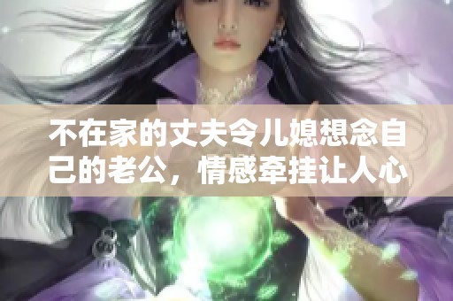 不在家的丈夫令儿媳想念自己的老公，情感牵挂让人心痛不已