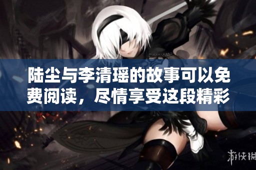 陆尘与李清瑶的故事可以免费阅读，尽情享受这段精彩情节吧