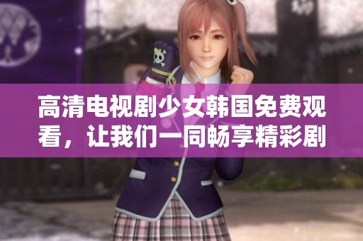 高清电视剧少女韩国免费观看，让我们一同畅享精彩剧集的无限魅力