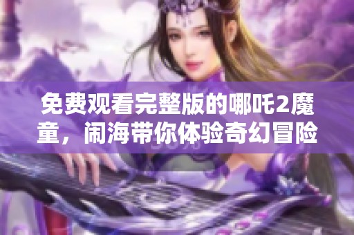 免费观看完整版的哪吒2魔童，闹海带你体验奇幻冒险之旅