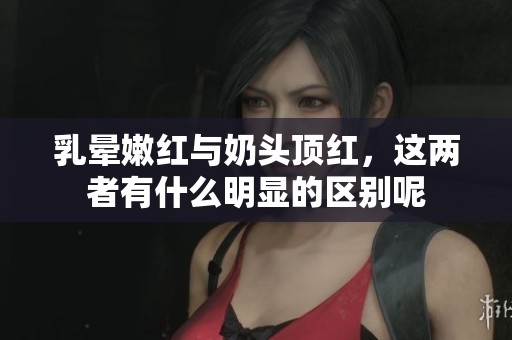 乳晕嫩红与奶头顶红，这两者有什么明显的区别呢