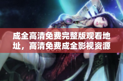 成全高清免费完整版观看地址，高清免费成全影视资源一网打尽