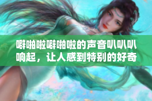 噼啪啦噼啪啦的声音叭叭叭响起，让人感到特别的好奇与兴奋