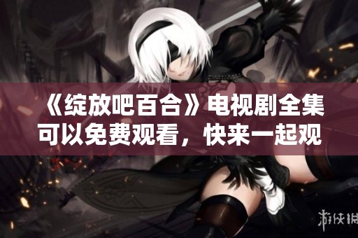 《绽放吧百合》电视剧全集可以免费观看，快来一起观看精彩剧情吧！