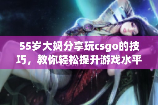 55岁大妈分享玩csgo的技巧，教你轻松提升游戏水平的方法