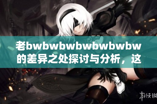 老bwbwbwbwbwbwbw的差异之处探讨与分析，这其中有哪些重要的方面呢