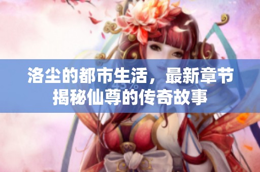 洛尘的都市生活，最新章节揭秘仙尊的传奇故事